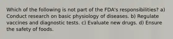 Which of the following is not part of the FDA's responsibilities? a) Conduct research on basic physiology of diseases. b) Regulate vaccines and diagnostic tests. c) Evaluate new drugs. d) Ensure the safety of foods.