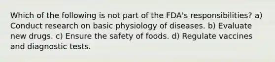 Which of the following is not part of the FDA's responsibilities? a) Conduct research on basic physiology of diseases. b) Evaluate new drugs. c) Ensure the safety of foods. d) Regulate vaccines and diagnostic tests.