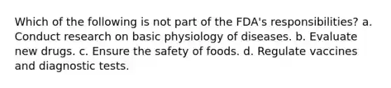 Which of the following is not part of the FDA's responsibilities? a. Conduct research on basic physiology of diseases. b. Evaluate new drugs. c. Ensure the safety of foods. d. Regulate vaccines and diagnostic tests.