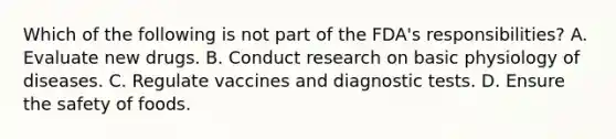 Which of the following is not part of the FDA's responsibilities? A. Evaluate new drugs. B. Conduct research on basic physiology of diseases. C. Regulate vaccines and diagnostic tests. D. Ensure the safety of foods.