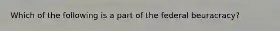 Which of the following is a part of the federal beuracracy?