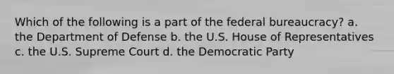 Which of the following is a part of the federal bureaucracy? a. the Department of Defense b. the U.S. House of Representatives c. the U.S. Supreme Court d. the Democratic Party