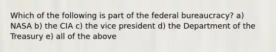 Which of the following is part of the federal bureaucracy? a) NASA b) the CIA c) the vice president d) the Department of the Treasury e) all of the above