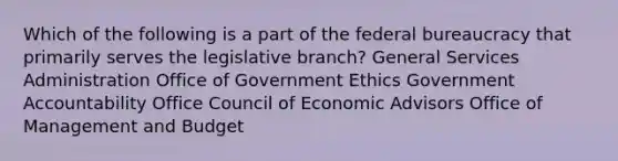 Which of the following is a part of the federal bureaucracy that primarily serves the legislative branch? General Services Administration Office of Government Ethics Government Accountability Office Council of Economic Advisors Office of Management and Budget