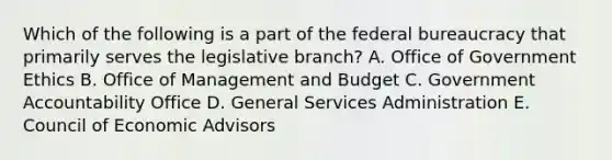 Which of the following is a part of the federal bureaucracy that primarily serves the legislative branch? A. Office of Government Ethics B. Office of Management and Budget C. Government Accountability Office D. General Services Administration E. Council of Economic Advisors