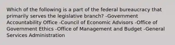 Which of the following is a part of the federal bureaucracy that primarily serves the legislative branch? -Government Accountability Office -Council of Economic Advisors -Office of Government Ethics -Office of Management and Budget -General Services Administration