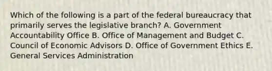 Which of the following is a part of the federal bureaucracy that primarily serves the legislative branch? A. Government Accountability Office B. Office of Management and Budget C. Council of Economic Advisors D. Office of Government Ethics E. General Services Administration