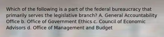 Which of the following is a part of the federal bureaucracy that primarily serves the legislative branch? A. General Accountability Office b. Office of Government Ethics c. Council of Economic Advisors d. Office of Management and Budget