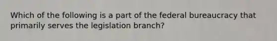 Which of the following is a part of the <a href='https://www.questionai.com/knowledge/kG5wfBy9o6-federal-bureaucracy' class='anchor-knowledge'>federal bureaucracy</a> that primarily serves the legislation branch?