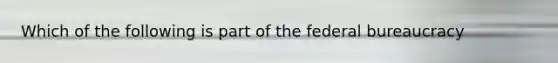 Which of the following is part of the federal bureaucracy