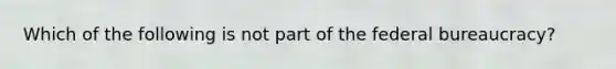 Which of the following is not part of the federal bureaucracy?