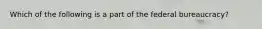 Which of the following is a part of the federal bureaucracy?