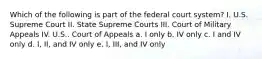 Which of the following is part of the federal court system? I. U.S. Supreme Court II. State Supreme Courts III. Court of Military Appeals IV. U.S.. Court of Appeals a. I only b. IV only c. I and IV only d. I, II, and IV only e. I, III, and IV only