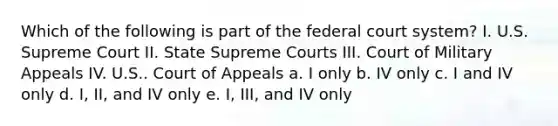 Which of the following is part of the federal court system? I. U.S. Supreme Court II. State Supreme Courts III. Court of Military Appeals IV. U.S.. Court of Appeals a. I only b. IV only c. I and IV only d. I, II, and IV only e. I, III, and IV only