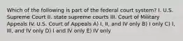 Which of the following is part of the federal court system? I. U.S. Supreme Court II. state supreme courts III. Court of Military Appeals IV. U.S. Court of Appeals A) I, II, and IV only B) I only C) I, III, and IV only D) I and IV only E) IV only