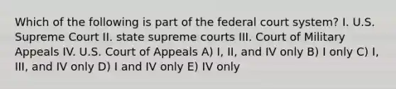 Which of the following is part of the federal court system? I. U.S. Supreme Court II. state supreme courts III. Court of Military Appeals IV. U.S. Court of Appeals A) I, II, and IV only B) I only C) I, III, and IV only D) I and IV only E) IV only