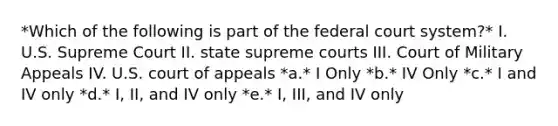 *Which of the following is part of the federal court system?* I. U.S. Supreme Court II. state supreme courts III. Court of Military Appeals IV. U.S. court of appeals *a.* I Only *b.* IV Only *c.* I and IV only *d.* I, II, and IV only *e.* I, III, and IV only