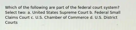 Which of the following are part of the federal court system? Select two: a. United States Supreme Court b. Federal Small Claims Court c. U.S. Chamber of Commerce d. U.S. District Courts