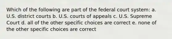 Which of the following are part of the federal court system: a. U.S. district courts b. U.S. courts of appeals c. U.S. Supreme Court d. all of the other specific choices are correct e. none of the other specific choices are correct