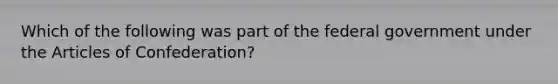 Which of the following was part of the federal government under the Articles of Confederation?