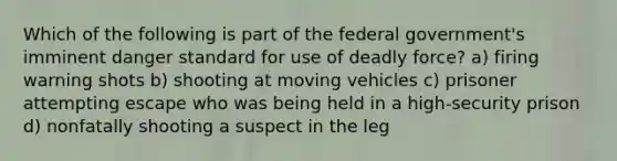 Which of the following is part of the federal government's imminent danger standard for use of deadly force? a) firing warning shots b) shooting at moving vehicles c) prisoner attempting escape who was being held in a high-security prison d) nonfatally shooting a suspect in the leg