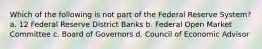 Which of the following is not part of the Federal Reserve System? a. 12 Federal Reserve District Banks b. Federal Open Market Committee c. Board of Governors d. Council of Economic Advisor