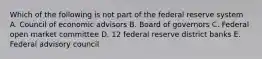 Which of the following is not part of the federal reserve system A. Council of economic advisors B. Board of governors C. Federal open market committee D. 12 federal reserve district banks E. Federal advisory council