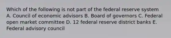 Which of the following is not part of the federal reserve system A. Council of economic advisors B. Board of governors C. Federal open market committee D. 12 federal reserve district banks E. Federal advisory council