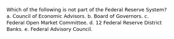 Which of the following is not part of the Federal Reserve System? a. Council of Economic Advisors. b. Board of Governors. c. Federal Open Market Committee. d. 12 Federal Reserve District Banks. e. Federal Advisory Council.