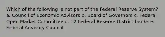 Which of the following is not part of the Federal Reserve System? a. Council of Economic Advisors b. Board of Governors c. Federal Open Market Committee d. 12 Federal Reserve District banks e. Federal Advisory Council