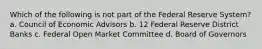 Which of the following is not part of the Federal Reserve System? a. Council of Economic Advisors b. 12 Federal Reserve District Banks c. Federal Open Market Committee d. Board of Governors