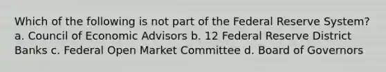 Which of the following is not part of the Federal Reserve System? a. Council of Economic Advisors b. 12 Federal Reserve District Banks c. Federal Open Market Committee d. Board of Governors