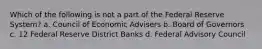 Which of the following is not a part of the Federal Reserve System? a. Council of Economic Advisers b. Board of Governors c. 12 Federal Reserve District Banks d. Federal Advisory Council