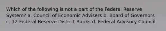 Which of the following is not a part of the Federal Reserve System? a. Council of Economic Advisers b. Board of Governors c. 12 Federal Reserve District Banks d. Federal Advisory Council