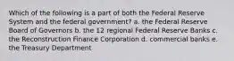 Which of the following is a part of both the Federal Reserve System and the federal government? a. the Federal Reserve Board of Governors b. the 12 regional Federal Reserve Banks c. the Reconstruction Finance Corporation d. commercial banks e. the Treasury Department