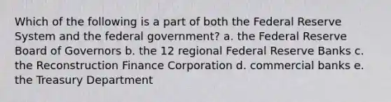 Which of the following is a part of both the Federal Reserve System and the federal government? a. the Federal Reserve Board of Governors b. the 12 regional Federal Reserve Banks c. the Reconstruction Finance Corporation d. commercial banks e. the Treasury Department