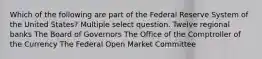 Which of the following are part of the Federal Reserve System of the United States? Multiple select question. Twelve regional banks The Board of Governors The Office of the Comptroller of the Currency The Federal Open Market Committee