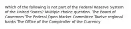 Which of the following is not part of the Federal Reserve System of the United States? Multiple choice question. The Board of Governors The Federal Open Market Committee Twelve regional banks The Office of the Comptroller of the Currency