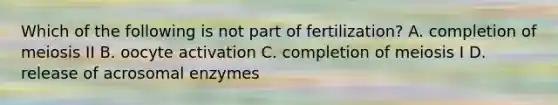 Which of the following is not part of fertilization? A. completion of meiosis II B. oocyte activation C. completion of meiosis I D. release of acrosomal enzymes