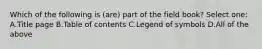 Which of the following is (are) part of the field book? Select one: A.Title page B.Table of contents C.Legend of symbols D.All of the above