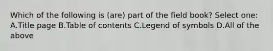 Which of the following is (are) part of the field book? Select one: A.Title page B.Table of contents C.Legend of symbols D.All of the above