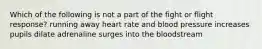 Which of the following is not a part of the fight or flight response? running away heart rate and blood pressure increases pupils dilate adrenaline surges into the bloodstream