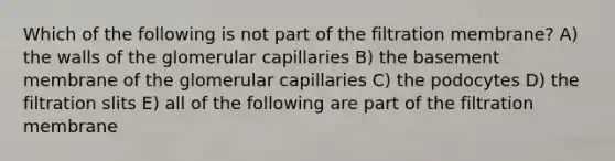 Which of the following is not part of the filtration membrane? A) the walls of the glomerular capillaries B) the basement membrane of the glomerular capillaries C) the podocytes D) the filtration slits E) all of the following are part of the filtration membrane