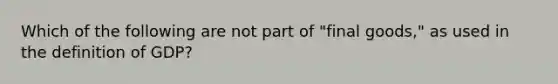 Which of the following are not part of "final goods," as used in the definition of GDP?