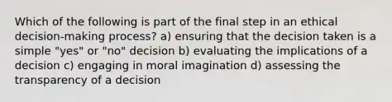 Which of the following is part of the final step in an ethical decision-making process? a) ensuring that the decision taken is a simple "yes" or "no" decision b) evaluating the implications of a decision c) engaging in moral imagination d) assessing the transparency of a decision