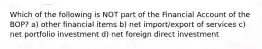 Which of the following is NOT part of the Financial Account of the BOP? a) other financial items b) net import/export of services c) net portfolio investment d) net foreign direct investment