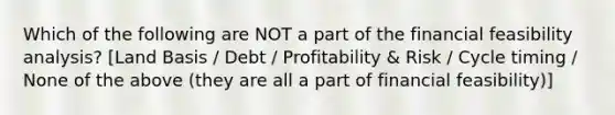 Which of the following are NOT a part of the financial feasibility analysis? [Land Basis / Debt / Profitability & Risk / Cycle timing / None of the above (they are all a part of financial feasibility)]