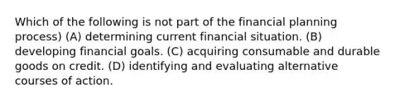 Which of the following is not part of the financial planning process) (A) determining current financial situation. (B) developing financial goals. (C) acquiring consumable and durable goods on credit. (D) identifying and evaluating alternative courses of action.