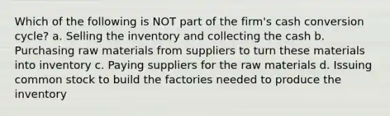 Which of the following is NOT part of the firm's cash conversion cycle? a. Selling the inventory and collecting the cash b. Purchasing raw materials from suppliers to turn these materials into inventory c. Paying suppliers for the raw materials d. Issuing common stock to build the factories needed to produce the inventory