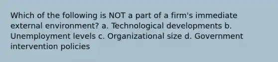 Which of the following is NOT a part of a firm's immediate external environment? a. Technological developments b. Unemployment levels c. Organizational size d. Government intervention policies